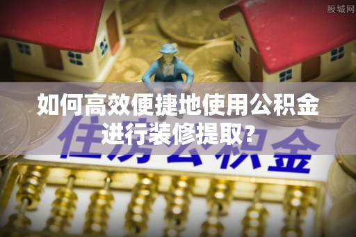 苏家屯如何高效便捷地使用公积金进行装修提取？